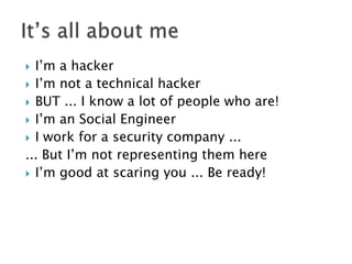 I’m a hacker
 I’m not a technical hacker
 BUT ... I know a lot of people who are!
 I’m an Social Engineer
 I work for a security company ...
... But I’m not representing them here
 I’m good at scaring you ... Be ready!


 