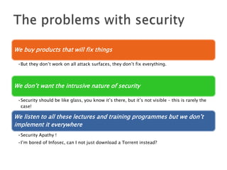 We buy products that will fix things
•But they don’t work on all attack surfaces, they don’t fix everything.

We don’t want the intrusive nature of security
•Security should be like glass, you know it’s there, but it’s not visible – this is rarely the
case!

We listen to all these lectures and training programmes but we don’t
implement it everywhere
•Security Apathy !
•I’m bored of Infosec, can I not just download a Torrent instead?

 