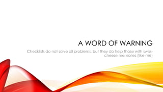 A WORD OF WARNING
Checklists do not solve all problems, but they do help those with swiss-
cheese memories (like me)
 