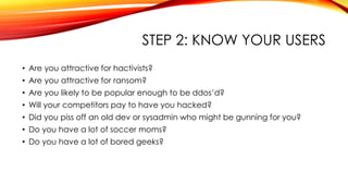 STEP 2: KNOW YOUR USERS
• Are you attractive for hactivists?
• Are you attractive for ransom?
• Are you likely to be popular enough to be ddos’d?
• Will your competitors pay to have you hacked?
• Did you piss off an old dev or sysadmin who might be gunning for you?
• Do you have a lot of soccer moms?
• Do you have a lot of bored geeks?
 