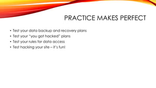 PRACTICE MAKES PERFECT
• Test your data backup and recovery plans
• Test your “you got hacked” plans
• Test your rules for data access
• Test hacking your site – it’s fun!
 