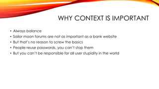 WHY CONTEXT IS IMPORTANT
• Always balance
• Sailor moon forums are not as important as a bank website
• But that’s no reason to screw the basics
• People reuse passwords, you can’t stop them
• But you can’t be responsible for all user stupidity in the world
 