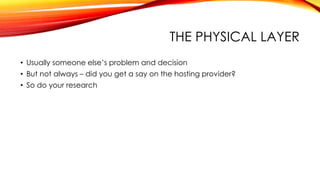 THE PHYSICAL LAYER
• Usually someone else’s problem and decision
• But not always – did you get a say on the hosting provider?
• So do your research
 