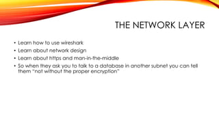 THE NETWORK LAYER
• Learn how to use wireshark
• Learn about network design
• Learn about https and man-in-the-middle
• So when they ask you to talk to a database in another subnet you can tell
them “not without the proper encryption”
 