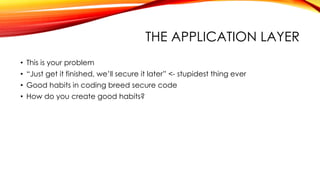 THE APPLICATION LAYER
• This is your problem
• “Just get it finished, we’ll secure it later” <- stupidest thing ever
• Good habits in coding breed secure code
• How do you create good habits?
 