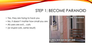 STEP 1: BECOME PARANOID
• Yes, they are trying to hack you
• No, it doesn’t matter how small you are
• All users are evil… cats
• (or stupid cats, same result)
 