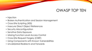 OWASP TOP TEN
• Injection
• Broken Authentication and Session Management
• Cross-Site Scripting (XSS)
• Insecure Direct Object References
• Security Misconfiguration
• Sensitive Data Exposure
• Missing Function Level Access Control
• Cross-Site Request Forgery (CSRF)
• Using Components with Known Vulnerabilities
• Unvalidated Redirects and Forwards
 