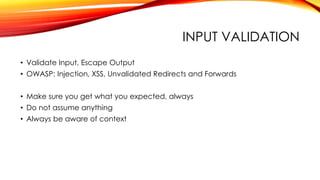 INPUT VALIDATION
• Validate Input, Escape Output
• OWASP: Injection, XSS, Unvalidated Redirects and Forwards
• Make sure you get what you expected, always
• Do not assume anything
• Always be aware of context
 