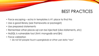 BEST PRACTICES
• Force escaping – echo in templates is #1 place to find this
• Use a good library (see frameworks or packagist)
• Use prepared statements
• Remember other places sql can be injected! (Like statements, etc)
• NoSQL is vulnerable too! (hint: mongodb and $in)
• Force validation
• do not let people touch superglobals or other user data “raw”
 