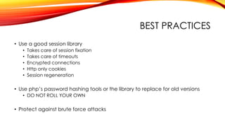 BEST PRACTICES
• Use a good session library
• Takes care of session fixation
• Takes care of timeouts
• Encrypted connections
• Http only cookies
• Session regeneration
• Use php’s password hashing tools or the library to replace for old versions
• DO NOT ROLL YOUR OWN
• Protect against brute force attacks
 