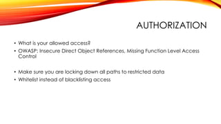 AUTHORIZATION
• What is your allowed access?
• OWASP: Insecure Direct Object References, Missing Function Level Access
Control
• Make sure you are locking down all paths to restricted data
• Whitelist instead of blacklisting access
 