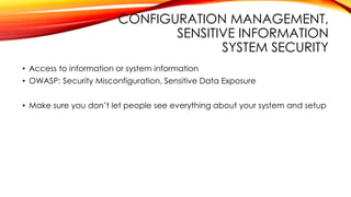 CONFIGURATION MANAGEMENT,
SENSITIVE INFORMATION
SYSTEM SECURITY
• Access to information or system information
• OWASP: Security Misconfiguration, Sensitive Data Exposure
• Make sure you don’t let people see everything about your system and setup
 