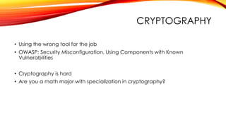 CRYPTOGRAPHY
• Using the wrong tool for the job
• OWASP: Security Misconfiguration, Using Components with Known
Vulnerabilities
• Cryptography is hard
• Are you a math major with specialization in cryptography?
 