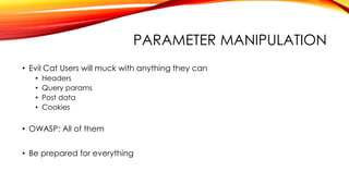 PARAMETER MANIPULATION
• Evil Cat Users will muck with anything they can
• Headers
• Query params
• Post data
• Cookies
• OWASP: All of them
• Be prepared for everything
 