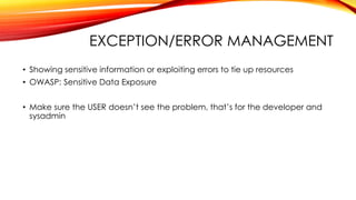 EXCEPTION/ERROR MANAGEMENT
• Showing sensitive information or exploiting errors to tie up resources
• OWASP: Sensitive Data Exposure
• Make sure the USER doesn’t see the problem, that’s for the developer and
sysadmin
 