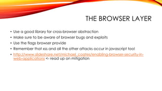 THE BROWSER LAYER
• Use a good library for cross-browser abstraction
• Make sure to be aware of browser bugs and exploits
• Use the flags browser provide
• Remember that xss and all the other attacks occur in javascript too!
• http://www.slideshare.net/michael_coates/enabling-browser-security-in-
web-applications <- read up on mitigation
 