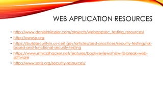 WEB APPLICATION RESOURCES
• http://www.danielmiessler.com/projects/webappsec_testing_resources/
• http://owasp.org
• https://buildsecurityin.us-cert.gov/articles/best-practices/security-testing/risk-
based-and-functional-security-testing
• https://www.ethicalhacker.net/features/book-reviews/how-to-break-web-
software
• http://www.sans.org/security-resources/
 