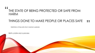 “
”
THE STATE OF BEING PROTECTED OR SAFE FROM
HARM
THINGS DONE TO MAKE PEOPLE OR PLACES SAFE
Definition of Security from merriam-webster
Both a state and a process
 