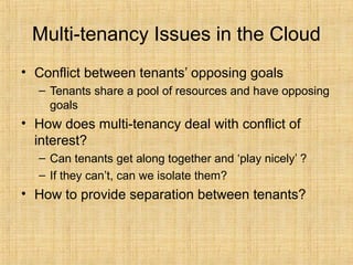 Multi-tenancy Issues in the Cloud
• Conflict between tenants’ opposing goals
– Tenants share a pool of resources and have opposing
goals
• How does multi-tenancy deal with conflict of
interest?
– Can tenants get along together and ‘play nicely’ ?
– If they can’t, can we isolate them?
• How to provide separation between tenants?
 