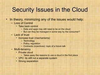 Security Issues in the Cloud
• In theory, minimizing any of the issues would help:
– Loss of Control
• Take back control
– Data and apps may still need to be on the cloud
– But can they be managed in some way by the consumer?
– Lack of trust
• Increase trust (mechanisms)
– Technology
– Policy, regulation
– Contracts (incentives): topic of a future talk
– Multi-tenancy
• Private cloud
– Takes away the reasons to use a cloud in the first place
• VPC: its still not a separate system
• Strong separation
 
