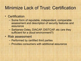 Minimize Lack of Trust: Certification
• Certification
– Some form of reputable, independent, comparable
assessment and description of security features and
assurance
– Sarbanes-Oxley, DIACAP, DISTCAP, etc (are they
sufficient for a cloud environment?)
• Risk assessment
– Performed by certified third parties
– Provides consumers with additional assurance
 