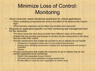 Minimize Loss of Control:
Monitoring
• Cloud consumer needs situational awareness for critical applications
– When underlying components fail, what is the effect of the failure to the mission
logic
– What recovery measures can be taken (by provider and consumer)
• Requires an application-specific run-time monitoring and management tool
for the consumer
– The cloud consumer and cloud provider have different views of the system
– Enable both the provider and tenants to monitor the the components in the cloud
that are under their control
– Provide mechanisms that enable the provider to act on attacks he can handle.
• infrastructure remapping (create new or move existing fault domains)
• shutting down offending components or targets (and assisting tenants with porting if
necessary
• Repairs
– Provide mechanisms that enable the consumer to act on attacks that he can
handle (application-level monitoring).
• RAdAC (Risk-adaptable Access Control)
• VM porting with remote attestation of target physical host
• Provide ability to move the user’s application to another cloud
 