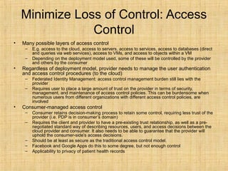 Minimize Loss of Control: Access
Control
• Many possible layers of access control
– E.g. access to the cloud, access to servers, access to services, access to databases (direct
and queries via web services), access to VMs, and access to objects within a VM
– Depending on the deployment model used, some of these will be controlled by the provider
and others by the consumer
• Regardless of deployment model, provider needs to manage the user authentication
and access control procedures (to the cloud)
– Federated Identity Management: access control management burden still lies with the
provider
– Requires user to place a large amount of trust on the provider in terms of security,
management, and maintenance of access control policies. This can be burdensome when
numerous users from different organizations with different access control policies, are
involved
• Consumer-managed access control
– Consumer retains decision-making process to retain some control, requiring less trust of the
provider (i.e. PDP is in consumer’s domain)
– Requires the client and provider to have a pre-existing trust relationship, as well as a pre-
negotiated standard way of describing resources, users, and access decisions between the
cloud provider and consumer. It also needs to be able to guarantee that the provider will
uphold the consumer-side’s access decisions.
– Should be at least as secure as the traditional access control model.
– Facebook and Google Apps do this to some degree, but not enough control
– Applicability to privacy of patient health records
 
