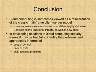 Conclusion
• Cloud computing is sometimes viewed as a reincarnation
of the classic mainframe client-server model
– However, resources are ubiquitous, scalable, highly virtualized
– Contains all the traditional threats, as well as new ones
• In developing solutions to cloud computing security
issues it may be helpful to identify the problems and
approaches in terms of
– Loss of control
– Lack of trust
– Multi-tenancy problems
 