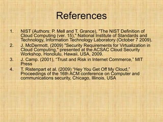 References
1. NIST (Authors: P. Mell and T. Grance), "The NIST Definition of
Cloud Computing (ver. 15)," National Institute of Standards and
Technology, Information Technology Laboratory (October 7 2009).
2. J. McDermott, (2009) "Security Requirements for Virtualization in
Cloud Computing," presented at the ACSAC Cloud Security
Workshop, Honolulu, Hawaii, USA, 2009.
3. J. Camp. (2001), “Trust and Risk in Internet Commerce,” MIT
Press
4. T. Ristenpart et al. (2009) “Hey You Get Off My Cloud,”
Proceedings of the 16th ACM conference on Computer and
communications security, Chicago, Illinois, USA
 