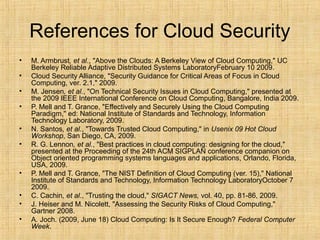 References for Cloud Security
• M. Armbrust, et al., "Above the Clouds: A Berkeley View of Cloud Computing," UC
Berkeley Reliable Adaptive Distributed Systems LaboratoryFebruary 10 2009.
• Cloud Security Alliance, "Security Guidance for Critical Areas of Focus in Cloud
Computing, ver. 2.1," 2009.
• M. Jensen, et al., "On Technical Security Issues in Cloud Computing," presented at
the 2009 IEEE International Conference on Cloud Computing, Bangalore, India 2009.
• P. Mell and T. Grance, "Effectively and Securely Using the Cloud Computing
Paradigm," ed: National Institute of Standards and Technology, Information
Technology Laboratory, 2009.
• N. Santos, et al., "Towards Trusted Cloud Computing," in Usenix 09 Hot Cloud
Workshop, San Diego, CA, 2009.
• R. G. Lennon, et al., "Best practices in cloud computing: designing for the cloud,"
presented at the Proceeding of the 24th ACM SIGPLAN conference companion on
Object oriented programming systems languages and applications, Orlando, Florida,
USA, 2009.
• P. Mell and T. Grance, "The NIST Definition of Cloud Computing (ver. 15)," National
Institute of Standards and Technology, Information Technology LaboratoryOctober 7
2009.
• C. Cachin, et al., "Trusting the cloud," SIGACT News, vol. 40, pp. 81-86, 2009.
• J. Heiser and M. Nicolett, "Assessing the Security Risks of Cloud Computing,"
Gartner 2008.
• A. Joch. (2009, June 18) Cloud Computing: Is It Secure Enough? Federal Computer
Week.
 