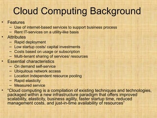 Cloud Computing Background
• Features
– Use of internet-based services to support business process
– Rent IT-services on a utility-like basis
• Attributes
– Rapid deployment
– Low startup costs/ capital investments
– Costs based on usage or subscription
– Multi-tenant sharing of services/ resources
• Essential characteristics
– On demand self-service
– Ubiquitous network access
– Location independent resource pooling
– Rapid elasticity
– Measured service
• “Cloud computing is a compilation of existing techniques and technologies,
packaged within a new infrastructure paradigm that offers improved
scalability, elasticity, business agility, faster startup time, reduced
management costs, and just-in-time availability of resources”
 