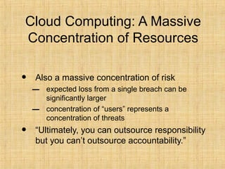 Cloud Computing: A Massive
Concentration of Resources
• Also a massive concentration of risk
– expected loss from a single breach can be
significantly larger
– concentration of “users” represents a
concentration of threats
• “Ultimately, you can outsource responsibility
but you can’t outsource accountability.”
 