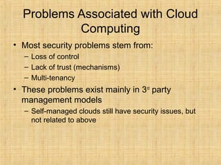 Problems Associated with Cloud
Computing
• Most security problems stem from:
– Loss of control
– Lack of trust (mechanisms)
– Multi-tenancy
• These problems exist mainly in 3rd
party
management models
– Self-managed clouds still have security issues, but
not related to above
 