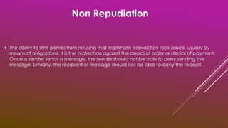  The ability to limit parties from refusing that legitimate transaction took place, usually by
means of a signature. It is the protection against the denial of order or denial of payment.
Once a sender sends a message, the sender should not be able to deny sending the
message. Similarly, the recipient of message should not be able to deny the receipt.
Non Repudiation
 