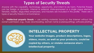 Anyone with the capability, technology, opportunity, and intent to do harm. Potential threats
can be foreign or domestic, internal or external, state-sponsored or a single rogue element.
Terrorists, insiders, disgruntled employees, and hackers are included in this profile. There are 4
types of security threats in e-Commerce:
1. Intellectual property threats -- use existing materials found on the Internet without the
owner's permission, e.g., music downloading, domain name (cybersquatting), software pirating.
Types of Security Threats
 