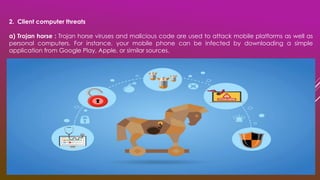 2. Client computer threats
a) Trojan horse : Trojan horse viruses and malicious code are used to attack mobile platforms as well as
personal computers. For instance, your mobile phone can be infected by downloading a simple
application from Google Play, Apple, or similar sources.
 