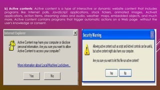 b) Active contents: Active content is a type of interactive or dynamic website content that includes
programs like Internet polls, JavaScript applications, stock tickers, animated images, ActiveX
applications, action items, streaming video and audio, weather maps, embedded objects, and much
more. Active content contains programs that trigger automatic actions on a Web page without the
user's knowledge or consent.
 