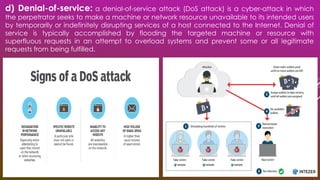 d) Denial-of-service: a denial-of-service attack (DoS attack) is a cyber-attack in which
the perpetrator seeks to make a machine or network resource unavailable to its intended users
by temporarily or indefinitely disrupting services of a host connected to the Internet. Denial of
service is typically accomplished by flooding the targeted machine or resource with
superfluous requests in an attempt to overload systems and prevent some or all legitimate
requests from being fulfilled.
 
