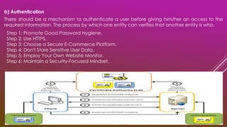 There should be a mechanism to authenticate a user before giving him/her an access to the
required information. The process by which one entity can verifies that another entity is who.
b) Authentication
Step 1: Promote Good Password Hygiene.
Step 2: Use HTTPS.
Step 3: Choose a Secure E-Commerce Platform.
Step 4: Don't Store Sensitive User Data.
Step 5: Employ Your Own Website Monitor.
Step 6: Maintain a Security-Focused Mindset.
 