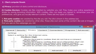 2. Client computer threats
a) Privacy: provision of data control and disclosure.
(i) Cookies Blockers: Cookies are files created by websites you visit. They make your online experience
easier by saving browsing information. With cookies, sites can keep you signed in, remember your site
preferences, and give you locally relevant content. There are two types of cookies:
1. First-party cookies are created by the site you visit. The site is shown in the address bar.
2. Third-party cookies are created by other sites. These sites own some of the content, like ads or images,
that you see on the webpage you visit.
 