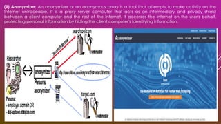 (ii) Anonymizer: An anonymizer or an anonymous proxy is a tool that attempts to make activity on the
Internet untraceable. It is a proxy server computer that acts as an intermediary and privacy shield
between a client computer and the rest of the Internet. It accesses the Internet on the user's behalf,
protecting personal information by hiding the client computer's identifying information.
 