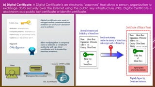 b) Digital Certificate: A Digital Certificate is an electronic "password" that allows a person, organization to
exchange data securely over the Internet using the public key infrastructure (PKI). Digital Certificate is
also known as a public key certificate or identity certificate.
 