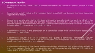 E-Commerce Security
1. E-Commerce Security protect data from unauthorized access and virus ( malicious code & trojan
horse ).
2. Ecommerce security refers to the measures taken to protect your business and your customers
against cyber threats.
3. Ecommerce security refers to the principles which guide safe electronic transactions, allowing the
buying and selling of goods and services through the Internet, but with protocols in place to
provide safety for those involved. Successful business online depends on the customers’ trust that a
company has Ecommerce security basics in place.
4. E-commerce security is the protection of e-commerce assets from unauthorized access, use,
alteration, or destruction.
5. E-commerce security is a set of protocols that guards e-commerce transactions. Security
requirements must be in place to protect customers and companies alike from threats such as
credit card fraud, scamming and malware.
6. E-commerce Security is a part of the Information Security framework and is specifically applied to
the components that affect e-commerce that include Computer Security, Data security and other
wider realms of the Information Security framework.
 