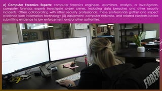 e) Computer Forensics Experts: computer forensics engineers, examiners, analysts, or investigators,
computer forensics experts investigate cyber crimes, including data breaches and other security
incidents. Often collaborating with other security professionals, these professionals gather and inspect
evidence from information technology (IT) equipment, computer networks, and related contexts before
submitting evidence to law enforcement and/or other authorities.
 