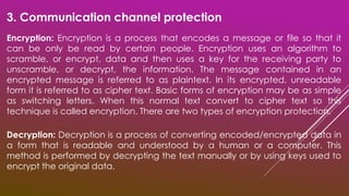 3. Communication channel protection
Encryption: Encryption is a process that encodes a message or file so that it
can be only be read by certain people. Encryption uses an algorithm to
scramble, or encrypt, data and then uses a key for the receiving party to
unscramble, or decrypt, the information. The message contained in an
encrypted message is referred to as plaintext. In its encrypted, unreadable
form it is referred to as cipher text. Basic forms of encryption may be as simple
as switching letters. When this normal text convert to cipher text so this
technique is called encryption. There are two types of encryption protection.
Decryption: Decryption is a process of converting encoded/encrypted data in
a form that is readable and understood by a human or a computer. This
method is performed by decrypting the text manually or by using keys used to
encrypt the original data.
 