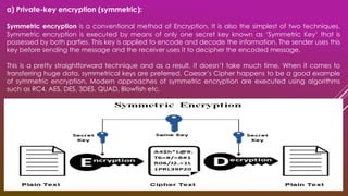 a) Private-key encryption (symmetric):
Symmetric encryption is a conventional method of Encryption. It is also the simplest of two techniques.
Symmetric encryption is executed by means of only one secret key known as ‘Symmetric Key’ that is
possessed by both parties. This key is applied to encode and decode the information. The sender uses this
key before sending the message and the receiver uses it to decipher the encoded message.
This is a pretty straightforward technique and as a result, it doesn’t take much time. When it comes to
transferring huge data, symmetrical keys are preferred. Caesar’s Cipher happens to be a good example
of symmetric encryption. Modern approaches of symmetric encryption are executed using algorithms
such as RC4, AES, DES, 3DES, QUAD, Blowfish etc.
 