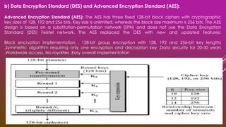 b) Data Encryption Standard (DES) and Advanced Encryption Standard (AES):
Advanced Encryption Standard (AES): The AES has three fixed 128-bit block ciphers with cryptographic
key sizes of 128, 192 and 256 bits. Key size is unlimited, whereas the block size maximum is 256 bits. The AES
design is based on a substitution-permutation network (SPN) and does not use the Data Encryption
Standard (DES) Feistel network. The AES replaced the DES with new and updated features:
Block encryption implementation , 128-bit group encryption with 128, 192 and 256-bit key lengths
,Symmetric algorithm requiring only one encryption and decryption key ,Data security for 20-30 years
,Worldwide access, No royalties ,Easy overall implementation
 