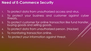 Need of E-Commerce Security
1. To protect data from unauthorized access and virus.
2. To protect your business and customer against cyber
threats.
3. To protect customer for online transaction like fund transfer,
buying goods and selling goods.
4. To protect data from unauthorized person. (Hacker)
5. To monitoring transaction online.
6. To protect your information against threat.
 
