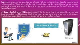Protocol: A protocol is a standard set of rules that allow electronic devices to communicate
with each other. These rules include what type of data may be transmitted, what commands
are used to send and receive data, and how data transfers are confirmed. There are two
types of protocol:
a) Secure Socket Layer (SSL) provide security to the data that is transferred between web
browser and server. SSL encrypt the link between a web server and a browser which ensures
that all data passed between them remain private and free from attack.
 