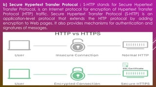 b) Secure Hypertext Transfer Protocol : S-HTTP stands for Secure Hypertext
Transfer Protocol, is an Internet protocol for encryption of Hypertext Transfer
Protocol (HTTP) traffic. Secure Hypertext Transfer Protocol (S-HTTP) is an
application-level protocol that extends the HTTP protocol by adding
encryption to Web pages. It also provides mechanisms for authentication and
signatures of messages.
 